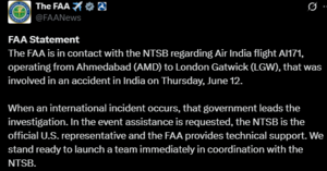 Screenshot of X post Saying 'FAA Statement The FAA is in contact with the NTSB regarding Air India flight Al171, operating from Ahmedabad (AMD) to London Gatwick (LGW), that was involved in an accident in India on Thursday, June 12. When an international incident occurs, that government leads the investigation. In the event assistance is requested, the NTSB is the official U.S. representative and the FAA provides technical support. We stand ready to launch a team immediately in coordination with the NTSB.'
